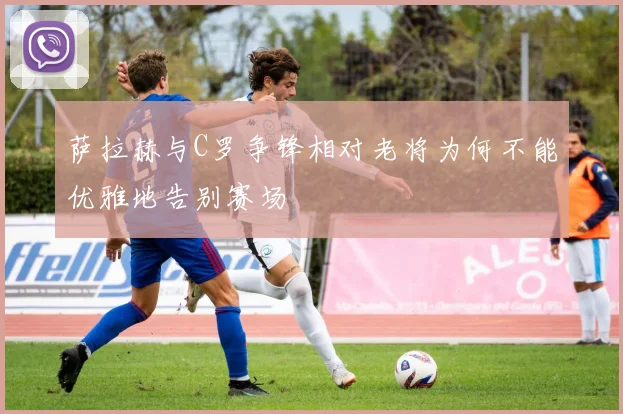 萨拉赫与C罗争锋相对老将为何不能优雅地告别赛场