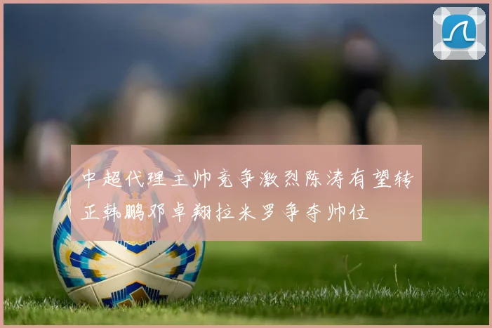 中超代理主帅竞争激烈陈涛有望转正韩鹏邓卓翔拉米罗争夺帅位