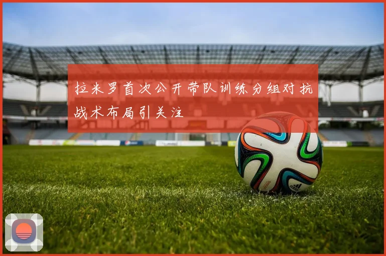 拉米罗首次公开带队训练分组对抗战术布局引关注