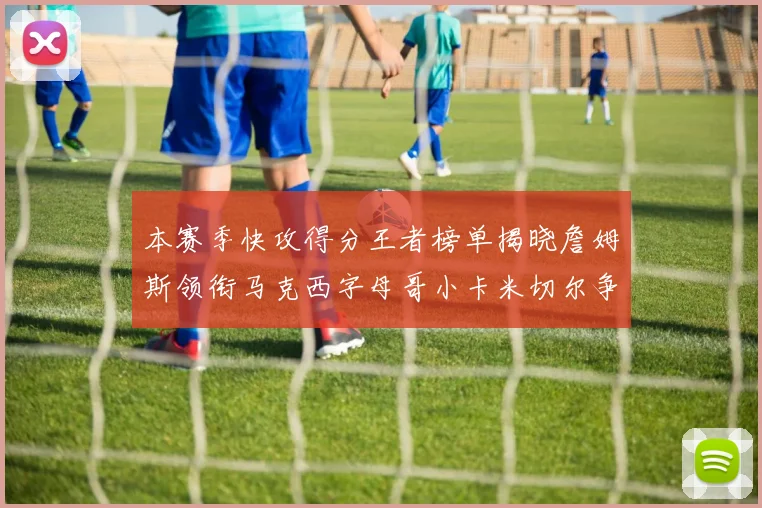 本赛季快攻得分王者榜单揭晓詹姆斯领衔马克西字母哥小卡米切尔争辉
