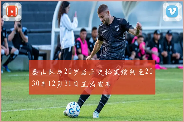 泰山队与20岁后卫史松宸续约至2030年12月31日正式宣布