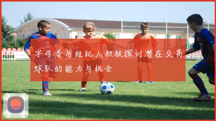 字母哥与经纪人积极探讨潜在交易球队的能力与机会