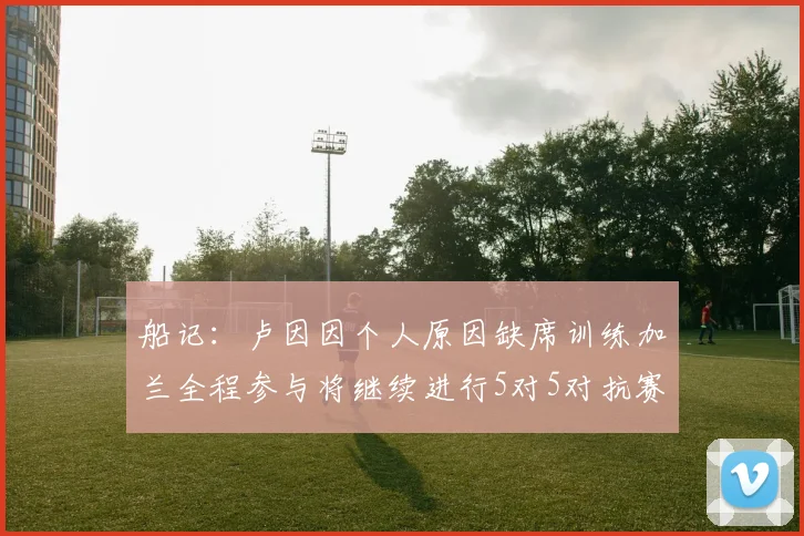 船记：卢因因个人原因缺席训练加兰全程参与将继续进行5对5对抗赛
