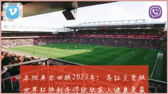 本坦库尔回顾2023年：乌拉圭晋级世界杯热刺夺得欧联家人健康是最大幸福