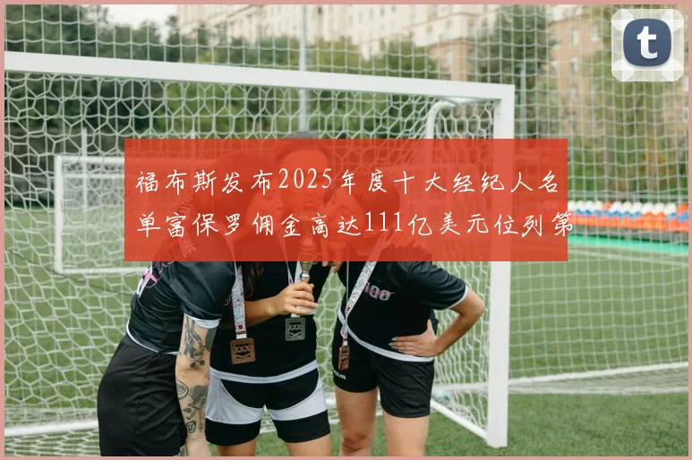 福布斯发布2025年度十大经纪人名单富保罗佣金高达111亿美元位列第三
