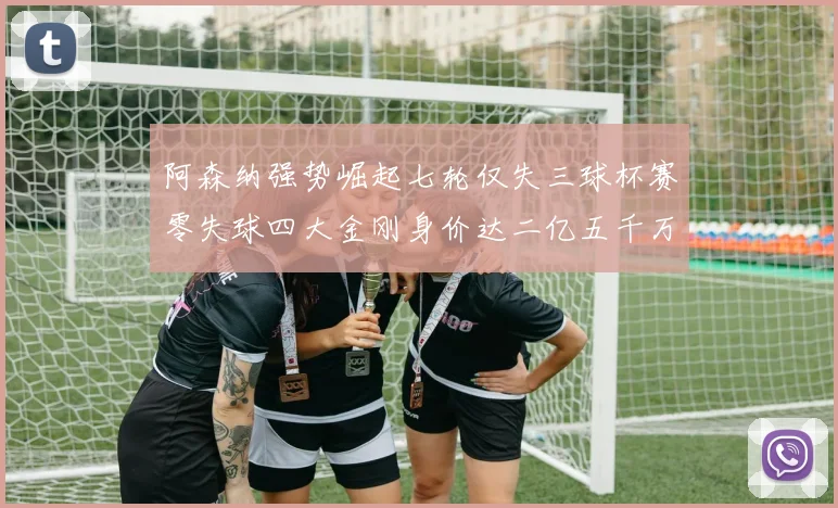 阿森纳强势崛起七轮仅失三球杯赛零失球四大金刚身价达二亿五千万
