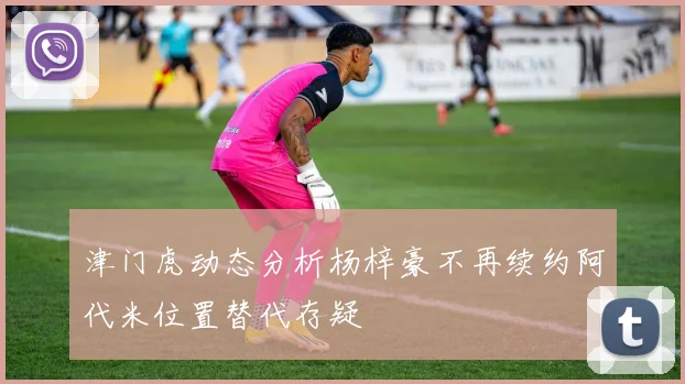 津门虎动态分析杨梓豪不再续约阿代米位置替代存疑