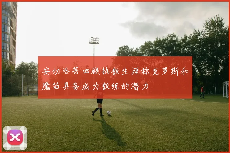 安切洛蒂回顾执教生涯称克罗斯和魔笛具备成为教练的潜力