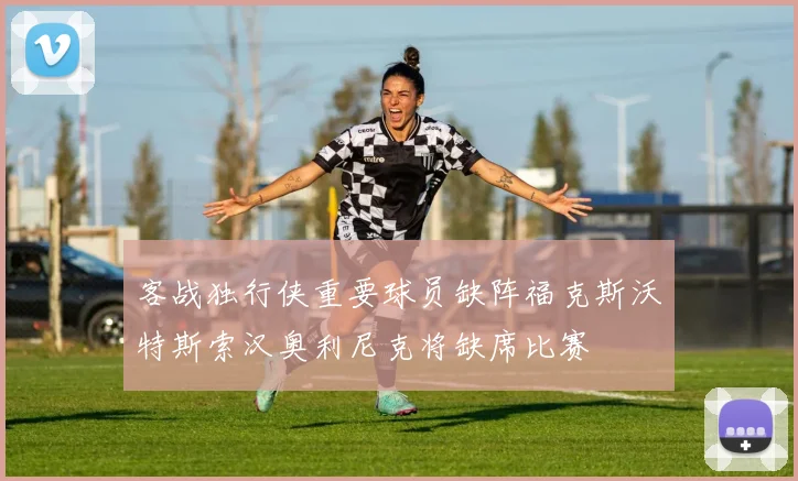 客战独行侠重要球员缺阵福克斯沃特斯索汉奥利尼克将缺席比赛