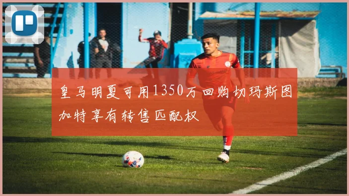 皇马明夏可用1350万回购切玛斯图加特享有转售匹配权