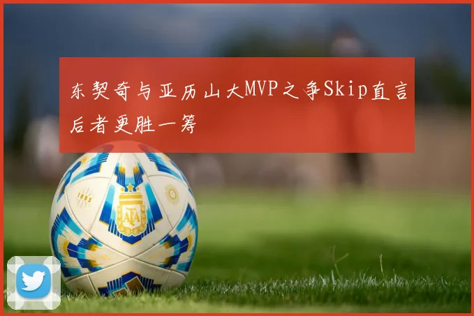 东契奇与亚历山大MVP之争Skip直言后者更胜一筹