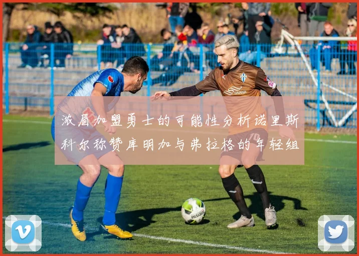 浓眉加盟勇士的可能性分析诺里斯科尔称赞库明加与弗拉格的年轻组合