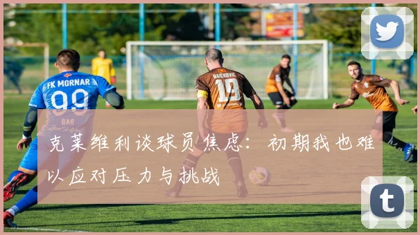 克莱维利谈球员焦虑：初期我也难以应对压力与挑战