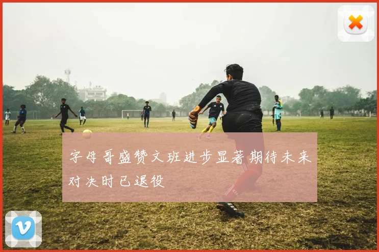 字母哥盛赞文班进步显著期待未来对决时已退役