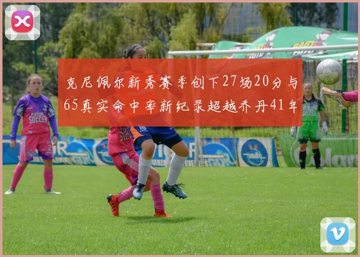 克尼佩尔新秀赛季创下27场20分与65真实命中率新纪录超越乔丹41年历史