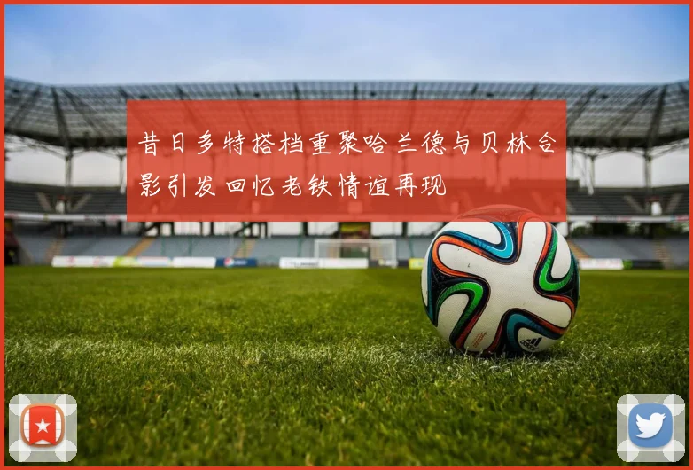 昔日多特搭档重聚哈兰德与贝林合影引发回忆老铁情谊再现