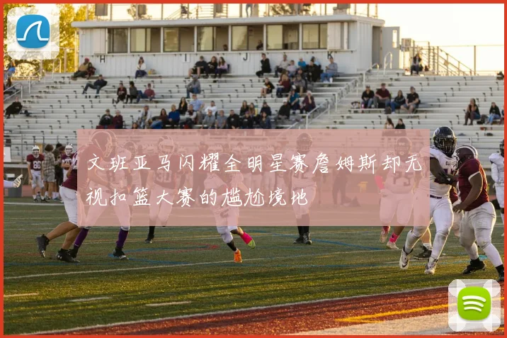 文班亚马闪耀全明星赛詹姆斯却无视扣篮大赛的尴尬境地