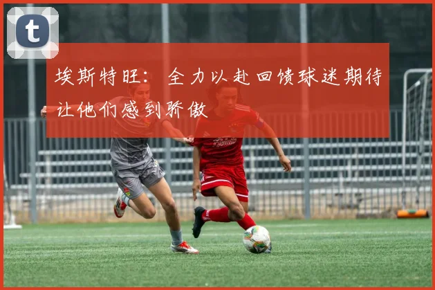 埃斯特旺：全力以赴回馈球迷期待让他们感到骄傲