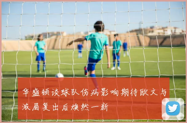 华盛顿谈球队伤病影响期待欧文与浓眉复出后焕然一新