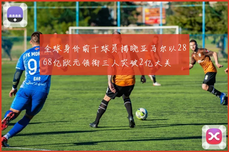 全球身价前十球员揭晓亚马尔以2868亿欧元领衔三人突破2亿大关