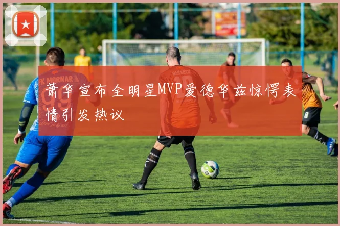 萧华宣布全明星MVP爱德华兹惊愕表情引发热议