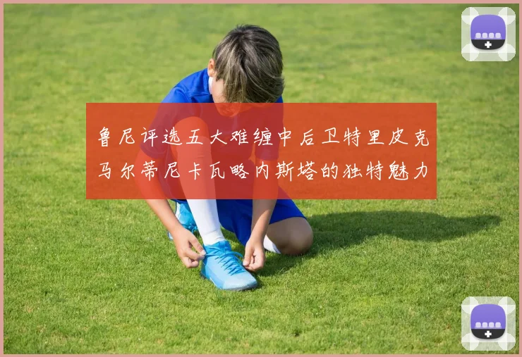 鲁尼评选五大难缠中后卫特里皮克马尔蒂尼卡瓦略内斯塔的独特魅力与挑战