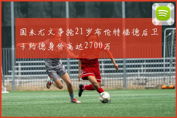 国米尤文争抢21岁布伦特福德后卫卡约德身价高达2700万
