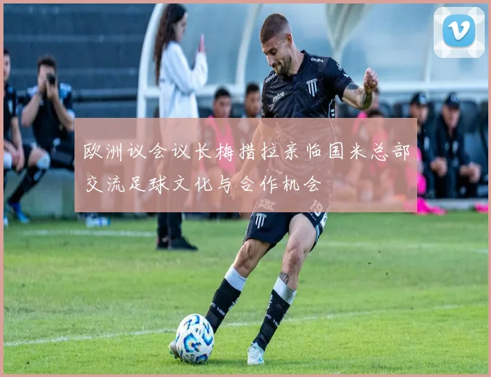 欧洲议会议长梅措拉亲临国米总部交流足球文化与合作机会
