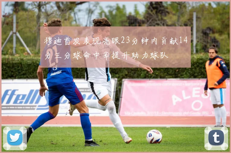穆迪首发表现亮眼23分钟内贡献14分三分球命中率提升助力球队