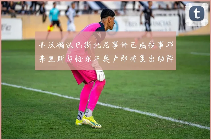 齐沃确认巴斯托尼事件已成往事邓弗里斯与恰尔汗奥卢即将复出助阵