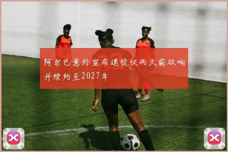 阿尔巴意外宣布退役仅两天前双响并续约至2027年