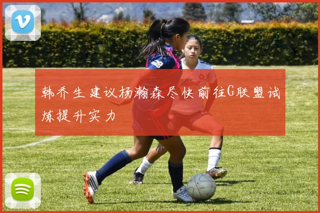 韩乔生建议杨瀚森尽快前往G联盟试炼提升实力
