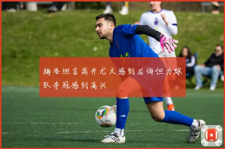 梅洛坦言离开尤文感到后悔但为球队夺冠感到高兴