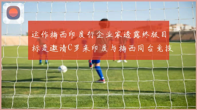 运作梅西印度行企业家透露终极目标是邀请C罗来印度与梅西同台竞技