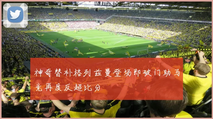 神奇替补格列兹曼登场即破门助马竞再度反超比分